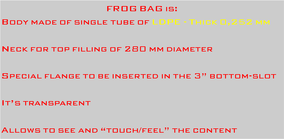 Casella di testo: FROG BAG is:Body made of single tube of LDPE - Thick 0,252 mmNeck for top filling of 280 mm diameterSpecial flange to be inserted in the 3 bottom-slotIts transparentAllows to see and touch/feel the content