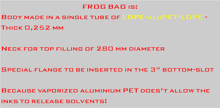 Casella di testo: FROG BAG is:Body made in a single tube of LDPE-aluPET-LDPE - Thick 0,252 mmNeck for top filling of 280 mm diameterSpecial flange to be inserted in the 3 bottom-slotBecause vaporized aluminium PET doest allow the inks to release solvents!