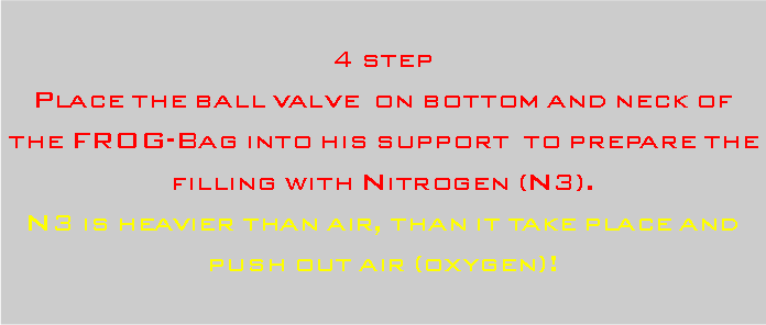 Casella di testo: 4 stepPlace the ball valve  on bottom and neck of the FROG-Bag into his support  to prepare the filling with Nitrogen (N3). N3 is heavier than air, than it take place and push out air (oxygen)!