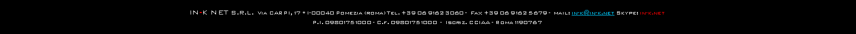 Casella di testo: IN-K NET s.r.l.  Via CARPI, 17 * I-00040 Pomezia (roma) Tel. +39 06 9162 3060 -  Fax +39 06 9162 5679 -  mail: in-k@in-k.net Skype: in-k.netP.I. 09801751000 - C.f. 09801751000  -  Iscriz. CCIAA - Roma 1190767 