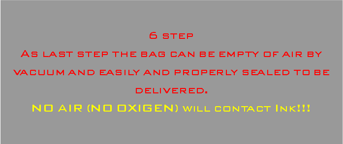 Casella di testo: 6 stepAs last step the bag can be empty of air by vacuum and easily and properly sealed to be delivered.NO AIR (NO OXIGEN) will contact Ink!!!