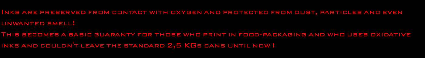 Casella di testo: Inks are preserved from contact with oxygen and protected from dust, particles and even unwanted smell!This becomes a basic guaranty for those who print in food-packaging and who uses oxidative inks and couldn't leave the standard 2,5 KGs cans until now !