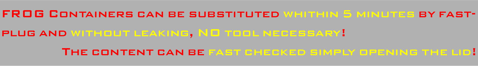 Casella di testo: FROG Containers can be substituted whithin 5 minutes by fast-plug and without leaking, NO tool necessary!The content can be fast checked simply opening the lid!