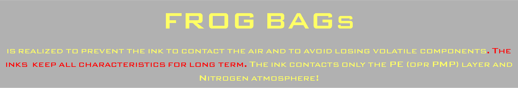 Casella di testo: FROG BAGs is realized to prevent the ink to contact the air and to avoid losing volatile components. The inks  keep all characteristics for long term. The ink contacts only the PE (opr PMP) layer and Nitrogen atmosphere!